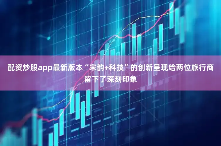 配资炒股app最新版本“宋韵+科技”的创新呈现给两位旅行商留下了深刻印象
