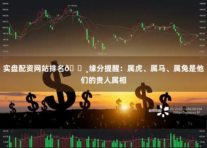 实盘配资网站排名🔸缘分提醒：属虎、属马、属兔是他们的贵人属相