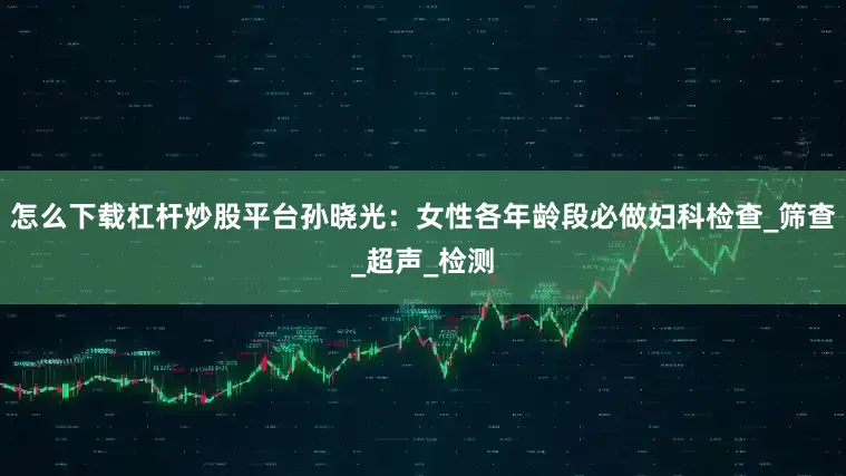 怎么下载杠杆炒股平台孙晓光：女性各年龄段必做妇科检查_筛查_超声_检测