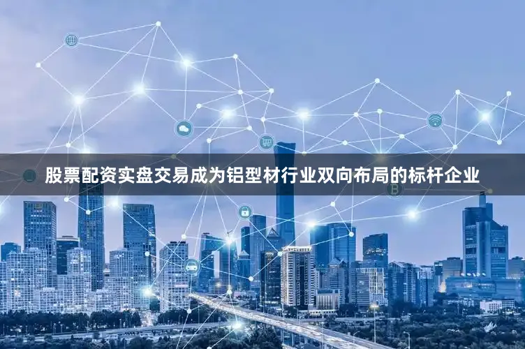 股票配资实盘交易成为铝型材行业双向布局的标杆企业